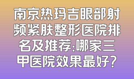 南京热玛吉眼部射频紧肤整形医院排名及推荐：哪家三甲医院效果最好？