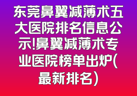 东莞鼻翼减薄术五大医院排名信息公示！鼻翼减薄术专业医院榜单出炉（最新排名）