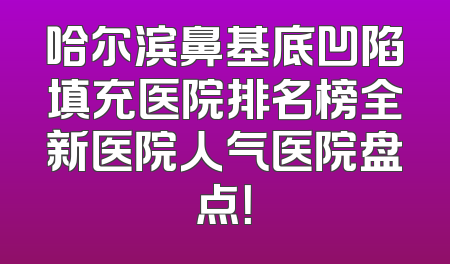 哈尔滨鼻基底凹陷填充医院排名榜全新医院人气医院盘点！