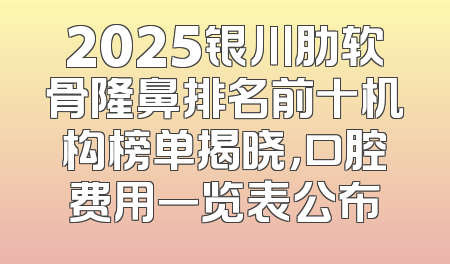 2025银川肋软骨隆鼻排名前十机构榜单揭晓，口腔费用一览表公布