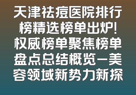 天津祛痘医院排行榜精选榜单出炉！权威榜单聚焦榜单盘点总结概览_美容领域新势力新探
