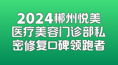 2024郴州悦美医疗美容门诊部私密修复口碑领跑者