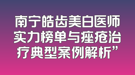 南宁皓齿美白医师实力榜单与痤疮治疗典型案例解析”