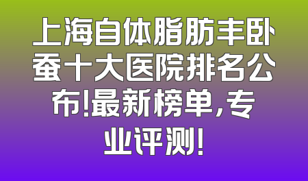 上海自体脂肪丰卧蚕十大医院排名公布！最新榜单，专业评测！