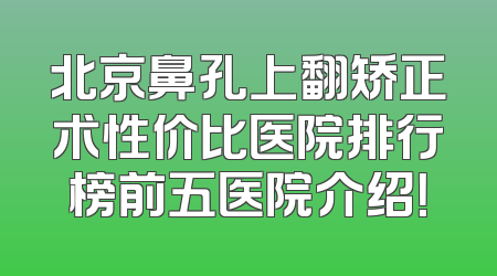 北京鼻孔上翻矫正术性价比医院排行榜前五医院介绍！