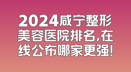 2024咸宁整形美容医院排名，在线公布哪家更强！