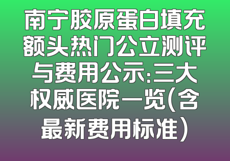 南宁胶原蛋白填充额头热门公立测评与费用公示：三大权威医院一览（含最新费用标准）