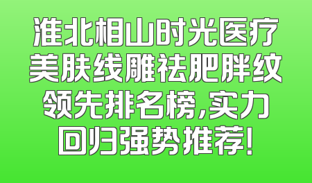 淮北相山时光医疗美肤线雕祛肥胖纹领先排名榜，实力回归强势推荐！