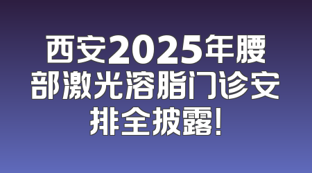 西安2025年腰部激光溶脂门诊安排全披露！