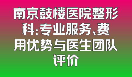 南京鼓楼医院整形科：专业服务、费用优势与医生团队评价