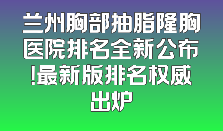 兰州胸部抽脂隆胸医院排名全新公布！最新版排名权威出炉