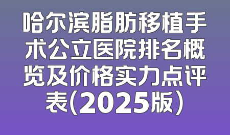 哈尔滨脂肪移植手术公立医院排名概览及价格实力点评表（2025版）