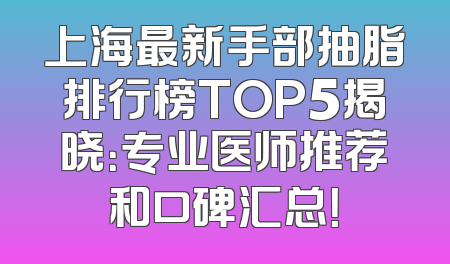 上海最新手部抽脂排行榜TOP5揭晓：专业医师推荐和口碑汇总！