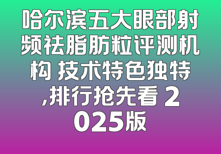 哈尔滨五大眼部射频祛脂肪粒评测机构 技术特色独特，排行抢先看 2025版
