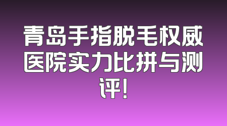 青岛手指脱毛权威医院实力比拼与测评！