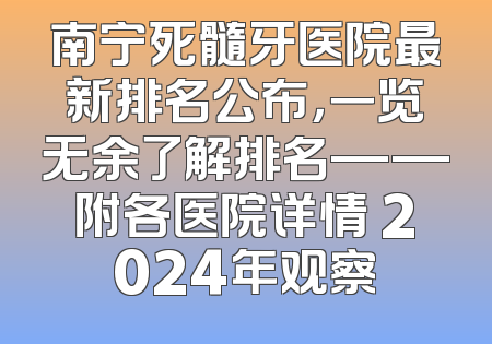 南宁死髓牙医院最新排名公布，一览无余了解排名——附各医院详情 2024年观察