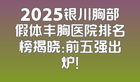 2025银川胸部假体丰胸医院排名榜揭晓：前五强出炉！