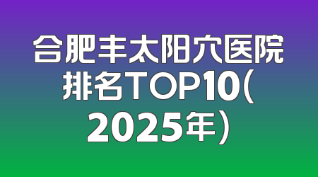 合肥丰太阳穴医院排名TOP10（2025年）