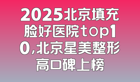 2025北京填充脸好医院top10，北京星美整形高口碑上榜
