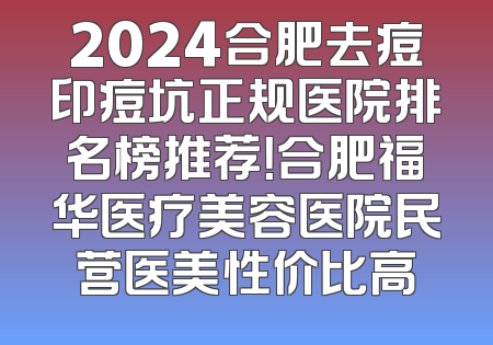2024合肥去痘印痘坑正规医院排名榜推荐！合肥福华医疗美容医院民营医美性价比高