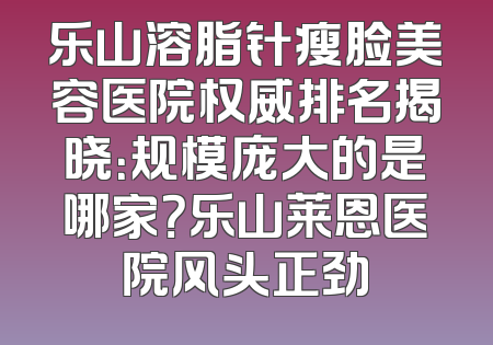 乐山溶脂针瘦脸美容医院权威排名揭晓：规模庞大的是哪家？乐山莱恩医院风头正劲