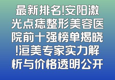 最新排名！安阳激光点痣整形美容医院前十强榜单揭晓！洹美专家实力解析与价格透明公开