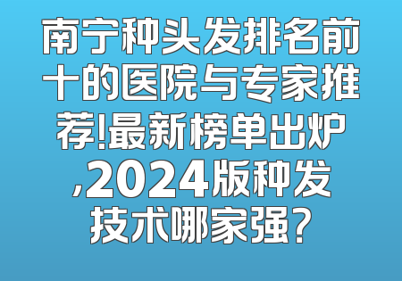 南宁种头发排名前十的医院与专家推荐！最新榜单出炉，2024版种发技术哪家强？