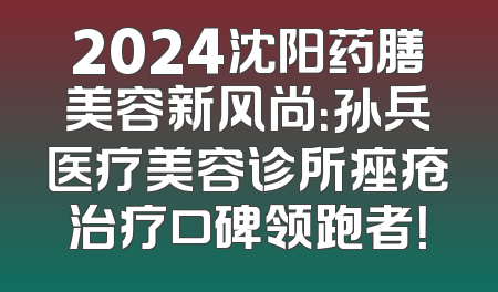 2024沈阳药膳美容新风尚：孙兵医疗美容诊所痤疮治疗口碑领跑者！