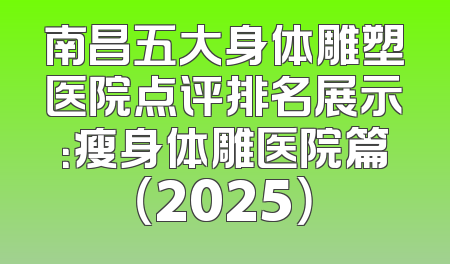 南昌五大身体雕塑医院点评排名展示：瘦身体雕医院篇（2025）