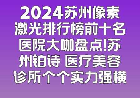 2024苏州像素激光排行榜前十名医院大咖盘点！苏州铂诗玥医疗美容诊所个个实力强横