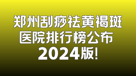 郑州刮痧祛黄褐斑医院排行榜公布 2024版！