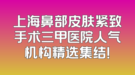 上海鼻部皮肤紧致手术三甲医院人气机构精选集结!