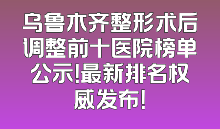 乌鲁木齐整形术后调整前十医院榜单公示！最新排名权威发布！