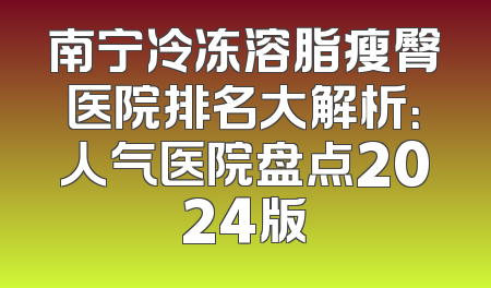 南宁冷冻溶脂瘦臀医院排名大解析：人气医院盘点2024版