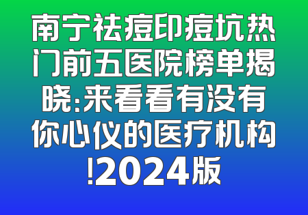 南宁祛痘印痘坑热门前五医院榜单揭晓：来看看有没有你心仪的医疗机构！2024版