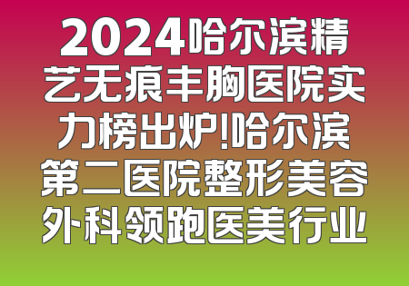 2024哈尔滨精艺无痕丰胸医院实力榜出炉！哈尔滨第二医院整形美容外科领跑医美行业