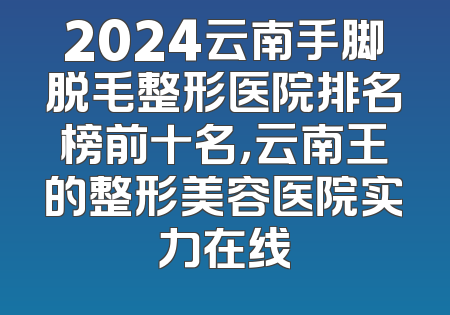 2024云南手脚脱毛整形医院排名榜前十名，云南王的整形美容医院实力在线
