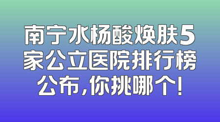 南宁水杨酸焕肤5家公立医院排行榜公布，你挑哪个!