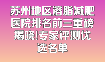 苏州地区溶脂减肥医院排名前三重磅揭晓！专家评测优选名单