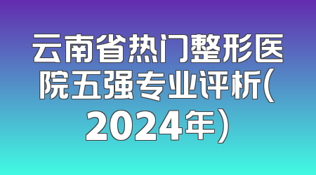 云南省热门整形医院五强专业评析（2024年）
