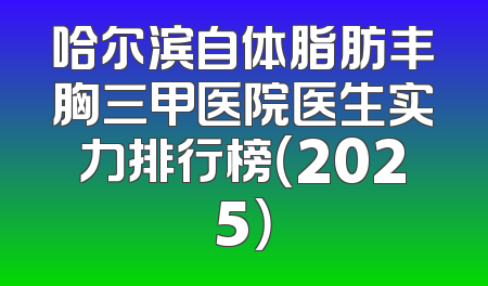 哈尔滨自体脂肪丰胸三甲医院医生实力排行榜（2025）