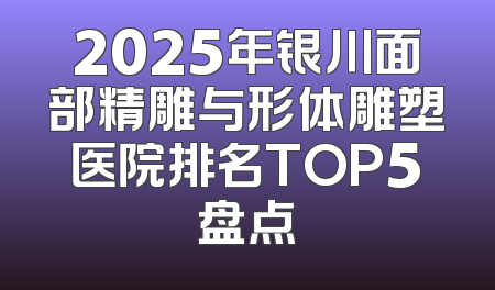 2025年银川面部精雕与形体雕塑医院排名TOP5盘点