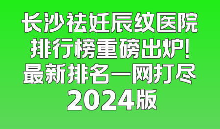 长沙祛妊辰纹医院排行榜重磅出炉！最新排名一网打尽 2024版