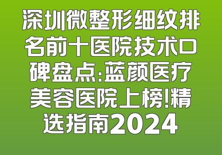 深圳微整形细纹排名前十医院技术口碑盘点：蓝颜医疗美容医院上榜！精选指南2024