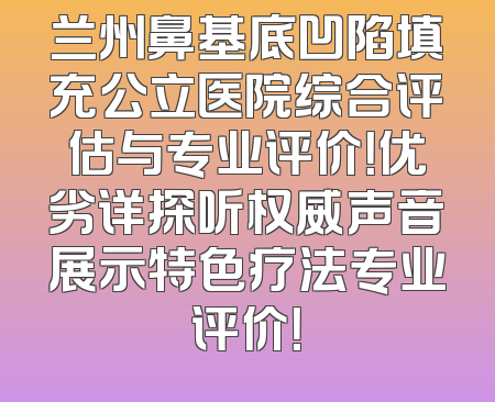 兰州鼻基底凹陷填充公立医院综合评估与专业评价！优劣详探听权威声音展示特色疗法专业评价！