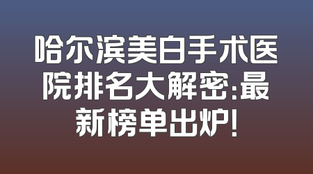 哈尔滨美白手术医院排名大解密：最新榜单出炉！