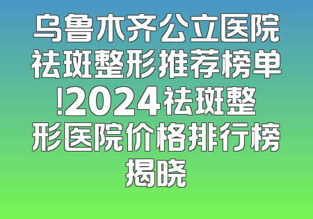 乌鲁木齐公立医院祛斑整形推荐榜单！2024祛斑整形医院价格排行榜揭晓