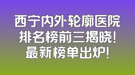 西宁内外轮廓医院排名榜前三揭晓！最新榜单出炉！
