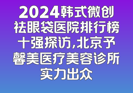 2024韩式微创祛眼袋医院排行榜十强探访，北京予馨美医疗美容诊所实力出众