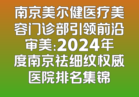 南京美尔健医疗美容门诊部引领前沿审美：2024年度南京祛细纹权威医院排名集锦